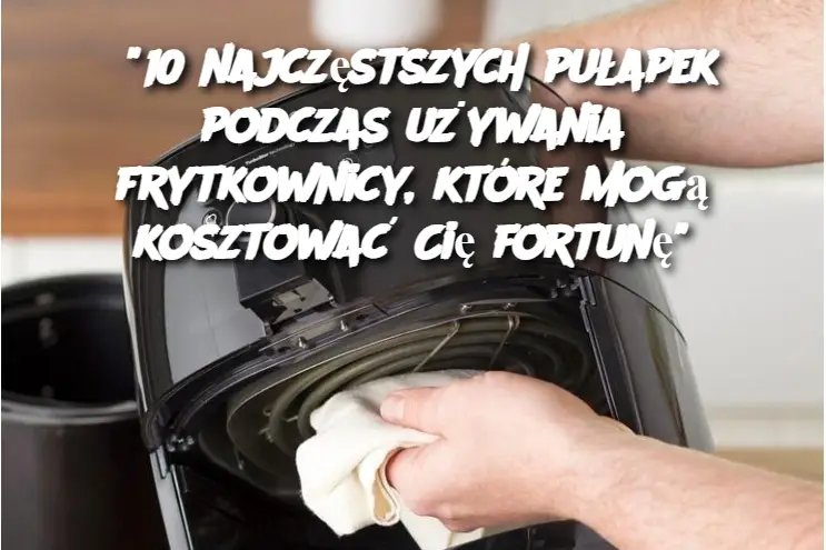 “10 najczęstszych pułapek podczas używania frytkownicy, które mogą kosztować Cię fortunę”